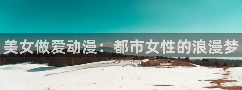 age动漫官网樱花动漫：美女做爱动漫：都市女性的浪漫梦