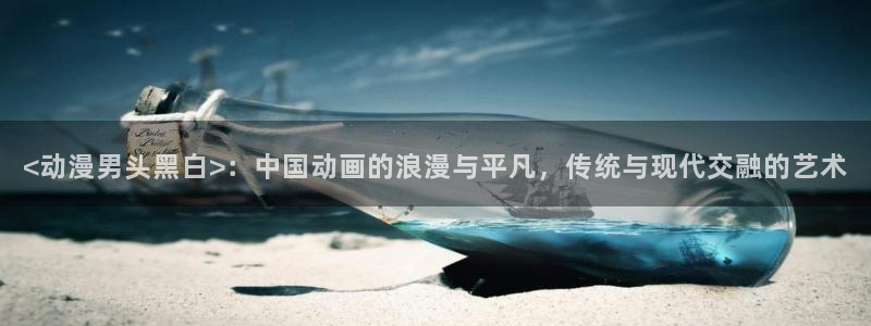 age动漫官网入口老版本：<动漫男头黑白>：中国动画的浪漫与平凡，传统与现代交融的艺术