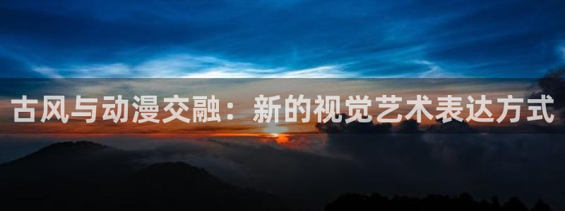 age动漫下载网：古风与动漫交融：新的视觉艺术表达方式