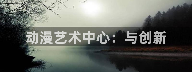 age动漫官网入口老版本：动漫艺术中心：与创新